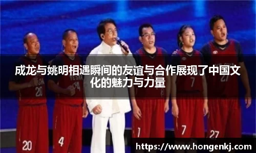 成龙与姚明相遇瞬间的友谊与合作展现了中国文化的魅力与力量